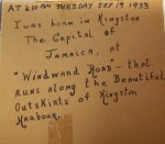 Small inscriptions by Gerald Archambeau pasted into his scrapbook. It reads: At 410 AM Tuesday Sep 19 1933 I was born in Kingston The Capital of Jamaica, at "Windward Road" - that runs along the Beautiful Outskirts of Kingston Harbour."