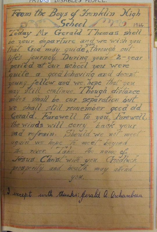Inscription from school mates on the departure of Gerald Archambeau for Canada in 1946. It reads: "From the Boys of Franklin High School. [1946]. Today Mr. Gerald Thomas shall be your departure and we wish you that God may guide you through out life's journey. During your 2-year period at our school you were quite a good behaving and devent young fellow and we hope that you may still continue. Though distance miles shall be our separation but we shall still remember good old Gerald. Farewell to you, Farewell, the winds will carry back your sad refrain. Should we not meet again we hope to meet beyond the river. Take the name of Jesus Christ with you. Good luck properity and health may attend you." and "I except with thans; Gerald A. Archambeau."